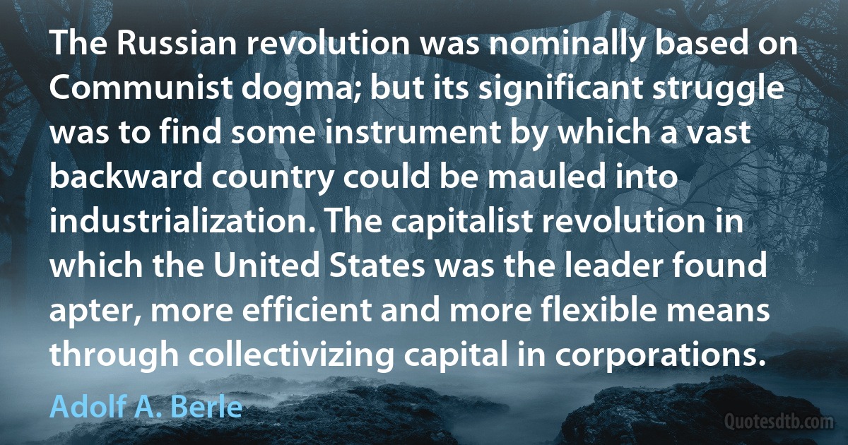 The Russian revolution was nominally based on Communist dogma; but its significant struggle was to find some instrument by which a vast backward country could be mauled into industrialization. The capitalist revolution in which the United States was the leader found apter, more efficient and more flexible means through collectivizing capital in corporations. (Adolf A. Berle)