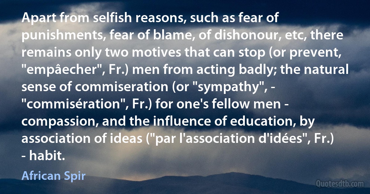 Apart from selfish reasons, such as fear of punishments, fear of blame, of dishonour, etc, there remains only two motives that can stop (or prevent, "empâecher", Fr.) men from acting badly; the natural sense of commiseration (or "sympathy", - "commisération", Fr.) for one's fellow men - compassion, and the influence of education, by association of ideas ("par l'association d'idées", Fr.) - habit. (African Spir)