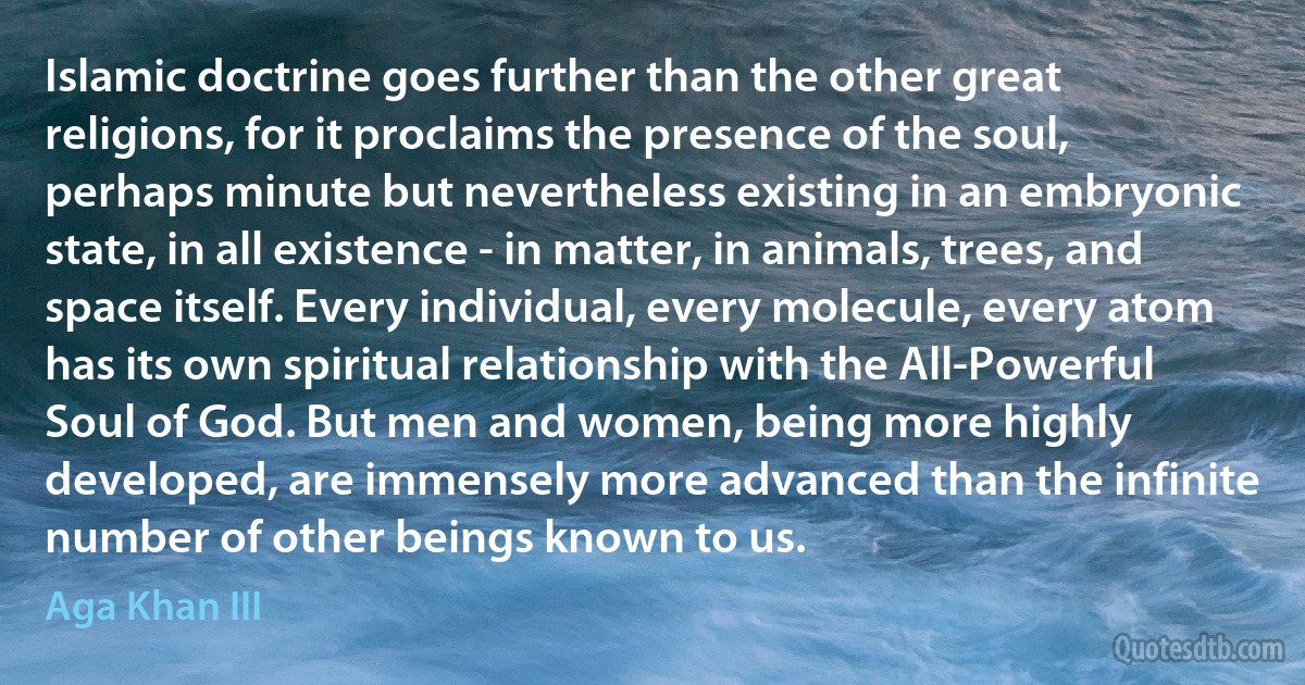 Islamic doctrine goes further than the other great religions, for it proclaims the presence of the soul, perhaps minute but nevertheless existing in an embryonic state, in all existence - in matter, in animals, trees, and space itself. Every individual, every molecule, every atom has its own spiritual relationship with the All-Powerful Soul of God. But men and women, being more highly developed, are immensely more advanced than the infinite number of other beings known to us. (Aga Khan III)