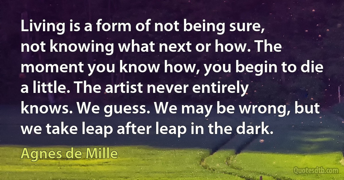 Living is a form of not being sure, not knowing what next or how. The moment you know how, you begin to die a little. The artist never entirely knows. We guess. We may be wrong, but we take leap after leap in the dark. (Agnes de Mille)