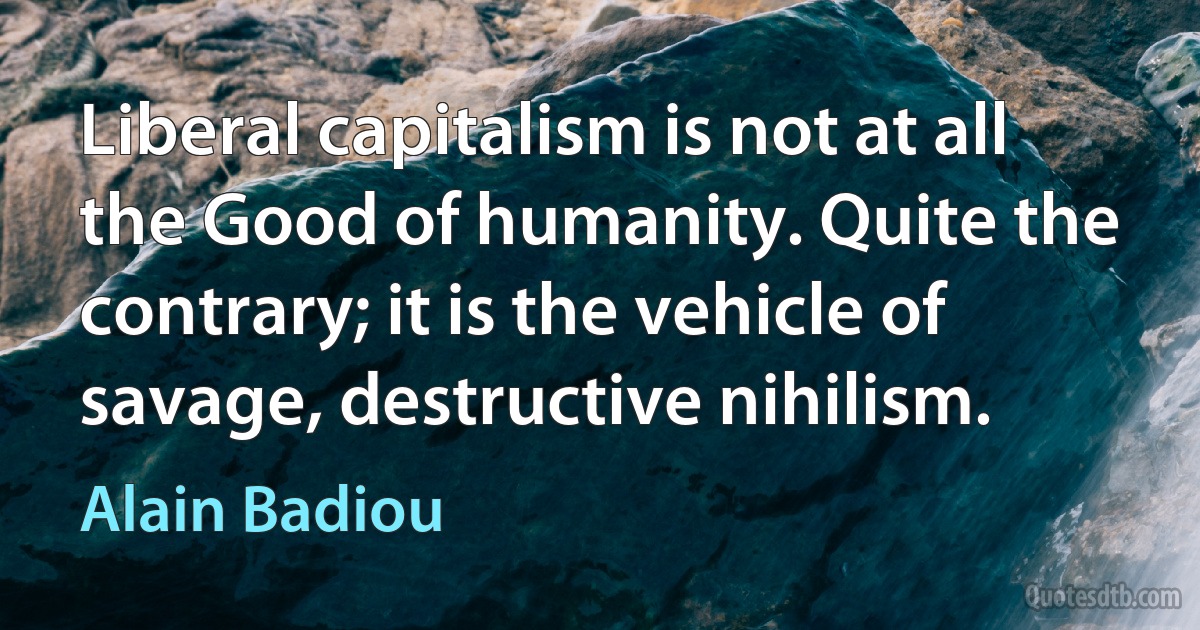 Liberal capitalism is not at all the Good of humanity. Quite the contrary; it is the vehicle of savage, destructive nihilism. (Alain Badiou)