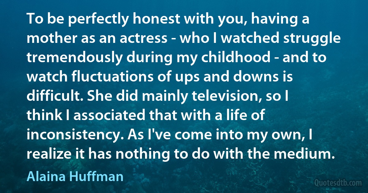 To be perfectly honest with you, having a mother as an actress - who I watched struggle tremendously during my childhood - and to watch fluctuations of ups and downs is difficult. She did mainly television, so I think I associated that with a life of inconsistency. As I've come into my own, I realize it has nothing to do with the medium. (Alaina Huffman)