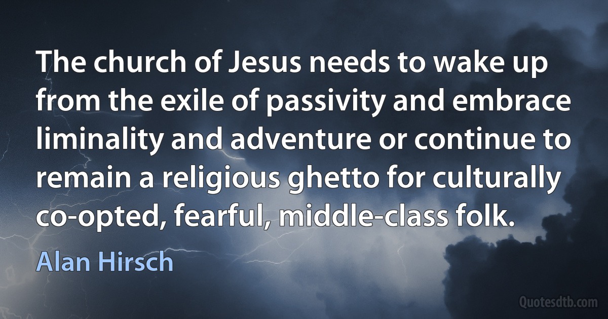 The church of Jesus needs to wake up from the exile of passivity and embrace liminality and adventure or continue to remain a religious ghetto for culturally co-opted, fearful, middle-class folk. (Alan Hirsch)