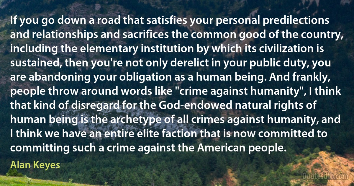 If you go down a road that satisfies your personal predilections and relationships and sacrifices the common good of the country, including the elementary institution by which its civilization is sustained, then you're not only derelict in your public duty, you are abandoning your obligation as a human being. And frankly, people throw around words like "crime against humanity", I think that kind of disregard for the God-endowed natural rights of human being is the archetype of all crimes against humanity, and I think we have an entire elite faction that is now committed to committing such a crime against the American people. (Alan Keyes)