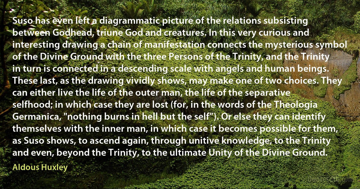 Suso has even left a diagrammatic picture of the relations subsisting between Godhead, triune God and creatures. In this very curious and interesting drawing a chain of manifestation connects the mysterious symbol of the Divine Ground with the three Persons of the Trinity, and the Trinity in turn is connected in a descending scale with angels and human beings. These last, as the drawing vividly shows, may make one of two choices. They can either live the life of the outer man, the life of the separative selfhood; in which case they are lost (for, in the words of the Theologia Germanica, "nothing burns in hell but the self”). Or else they can identify themselves with the inner man, in which case it becomes possible for them, as Suso shows, to ascend again, through unitive knowledge, to the Trinity and even, beyond the Trinity, to the ultimate Unity of the Divine Ground. (Aldous Huxley)