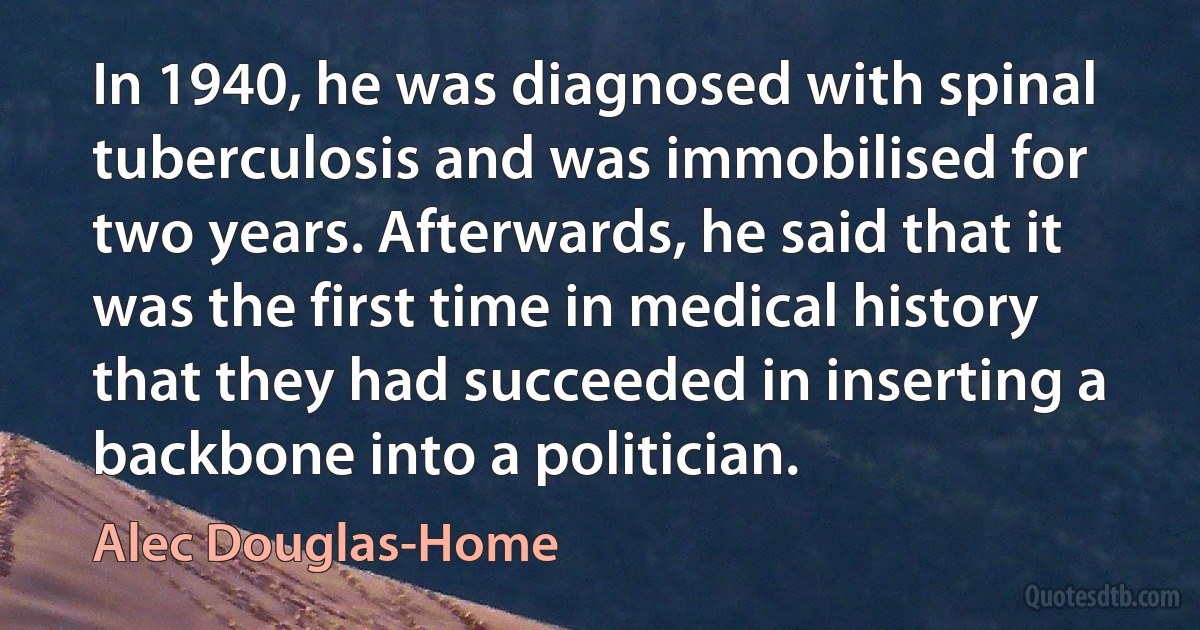 In 1940, he was diagnosed with spinal tuberculosis and was immobilised for two years. Afterwards, he said that it was the first time in medical history that they had succeeded in inserting a backbone into a politician. (Alec Douglas-Home)