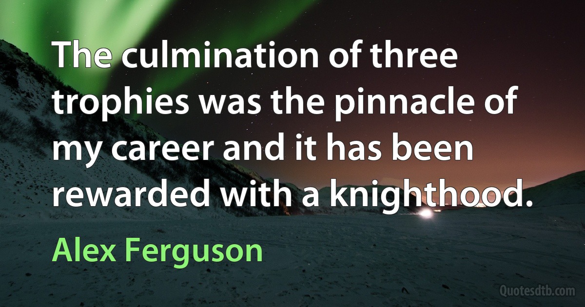 The culmination of three trophies was the pinnacle of my career and it has been rewarded with a knighthood. (Alex Ferguson)