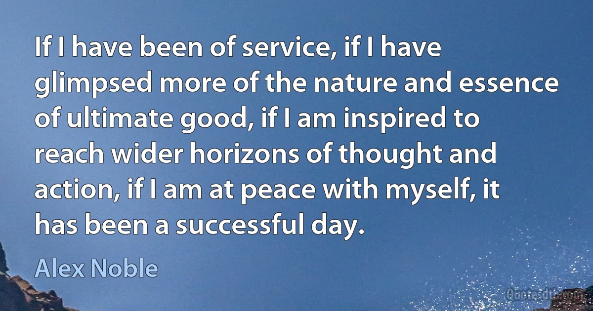 If I have been of service, if I have glimpsed more of the nature and essence of ultimate good, if I am inspired to reach wider horizons of thought and action, if I am at peace with myself, it has been a successful day. (Alex Noble)