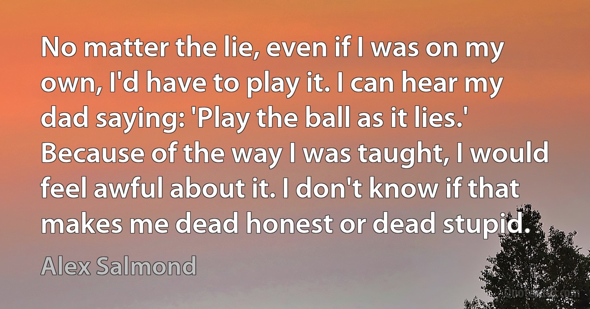 No matter the lie, even if I was on my own, I'd have to play it. I can hear my dad saying: 'Play the ball as it lies.' Because of the way I was taught, I would feel awful about it. I don't know if that makes me dead honest or dead stupid. (Alex Salmond)