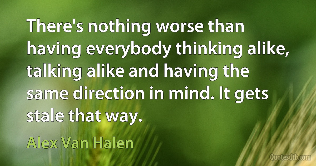 There's nothing worse than having everybody thinking alike, talking alike and having the same direction in mind. It gets stale that way. (Alex Van Halen)