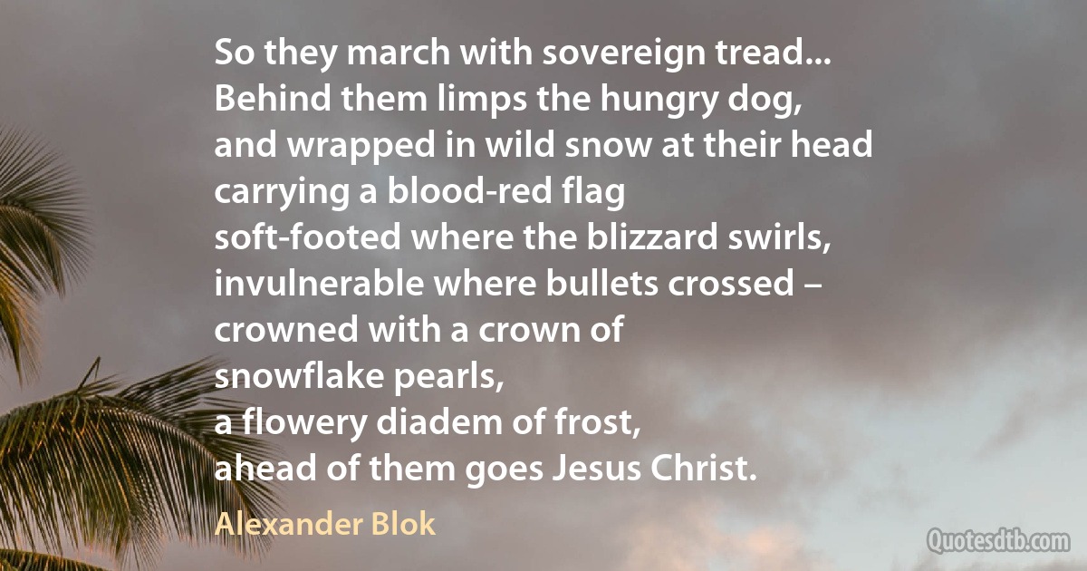 So they march with sovereign tread...
Behind them limps the hungry dog,
and wrapped in wild snow at their head
carrying a blood-red flag
soft-footed where the blizzard swirls,
invulnerable where bullets crossed –
crowned with a crown of
snowflake pearls,
a flowery diadem of frost,
ahead of them goes Jesus Christ. (Alexander Blok)