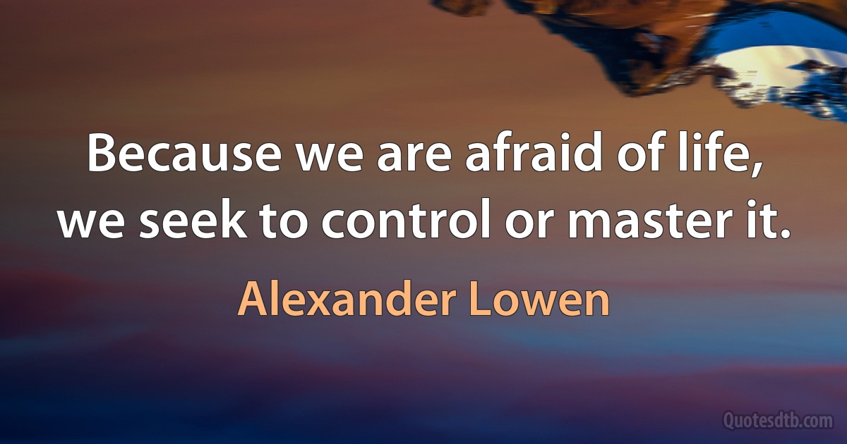 Because we are afraid of life, we seek to control or master it. (Alexander Lowen)