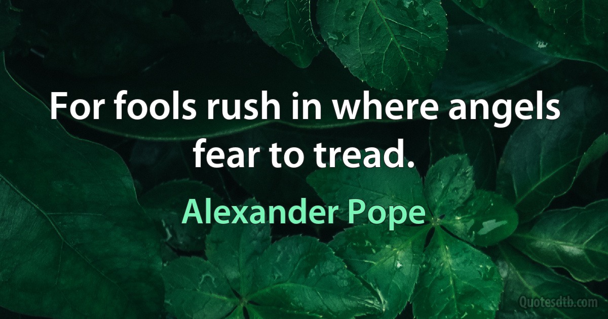 For fools rush in where angels fear to tread. (Alexander Pope)