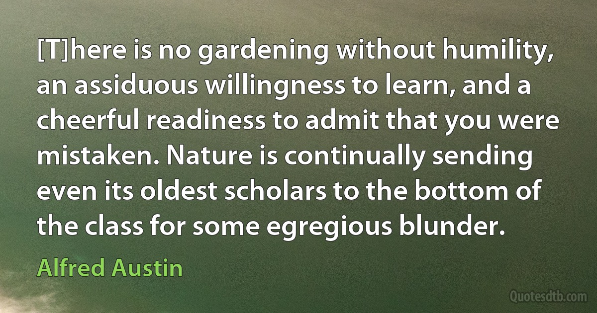 [T]here is no gardening without humility, an assiduous willingness to learn, and a cheerful readiness to admit that you were mistaken. Nature is continually sending even its oldest scholars to the bottom of the class for some egregious blunder. (Alfred Austin)