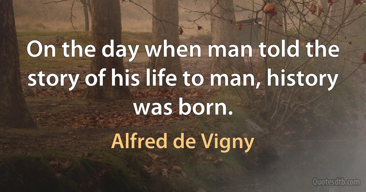 On the day when man told the story of his life to man, history was born. (Alfred de Vigny)