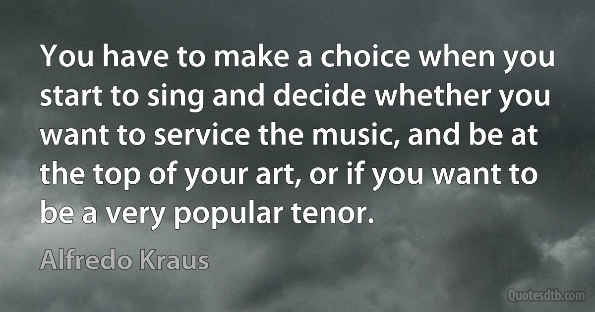 You have to make a choice when you start to sing and decide whether you want to service the music, and be at the top of your art, or if you want to be a very popular tenor. (Alfredo Kraus)