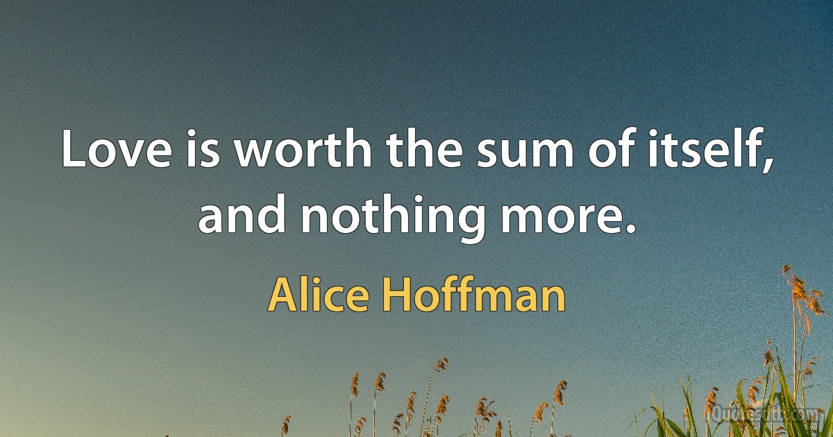 Love is worth the sum of itself, and nothing more. (Alice Hoffman)