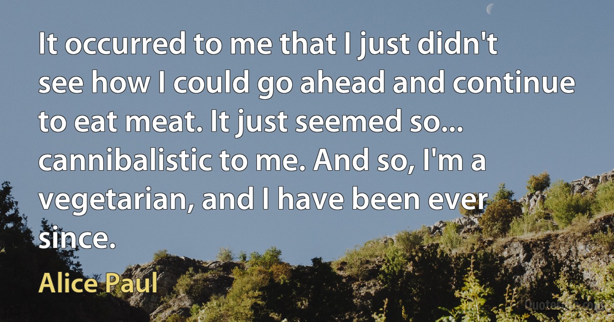 It occurred to me that I just didn't see how I could go ahead and continue to eat meat. It just seemed so... cannibalistic to me. And so, I'm a vegetarian, and I have been ever since. (Alice Paul)