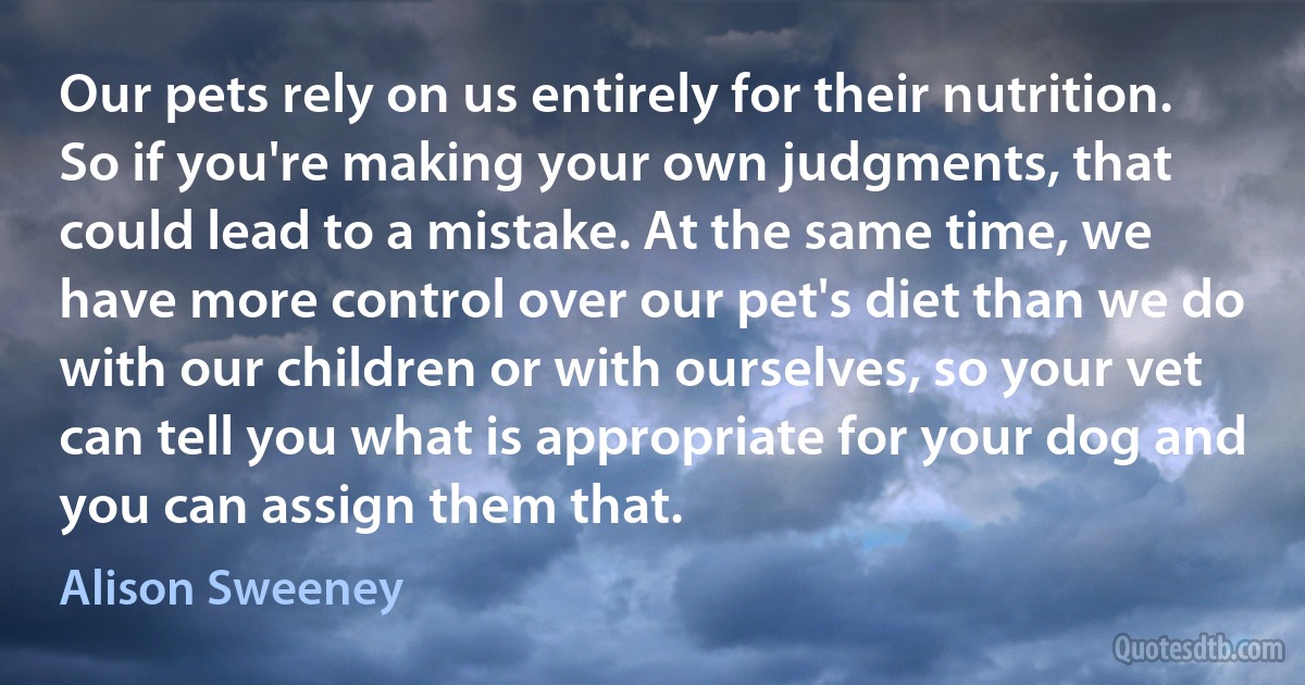 Our pets rely on us entirely for their nutrition. So if you're making your own judgments, that could lead to a mistake. At the same time, we have more control over our pet's diet than we do with our children or with ourselves, so your vet can tell you what is appropriate for your dog and you can assign them that. (Alison Sweeney)