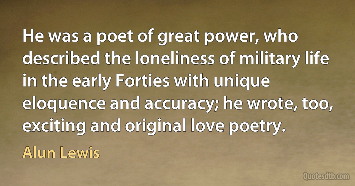 He was a poet of great power, who described the loneliness of military life in the early Forties with unique eloquence and accuracy; he wrote, too, exciting and original love poetry. (Alun Lewis)