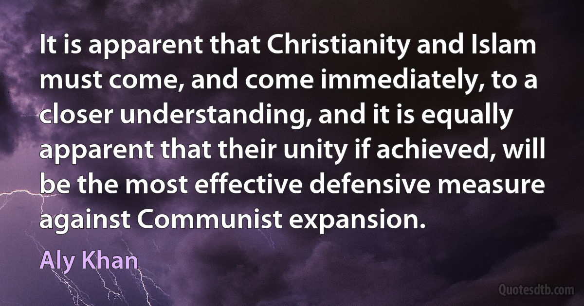 It is apparent that Christianity and Islam must come, and come immediately, to a closer understanding, and it is equally apparent that their unity if achieved, will be the most effective defensive measure against Communist expansion. (Aly Khan)