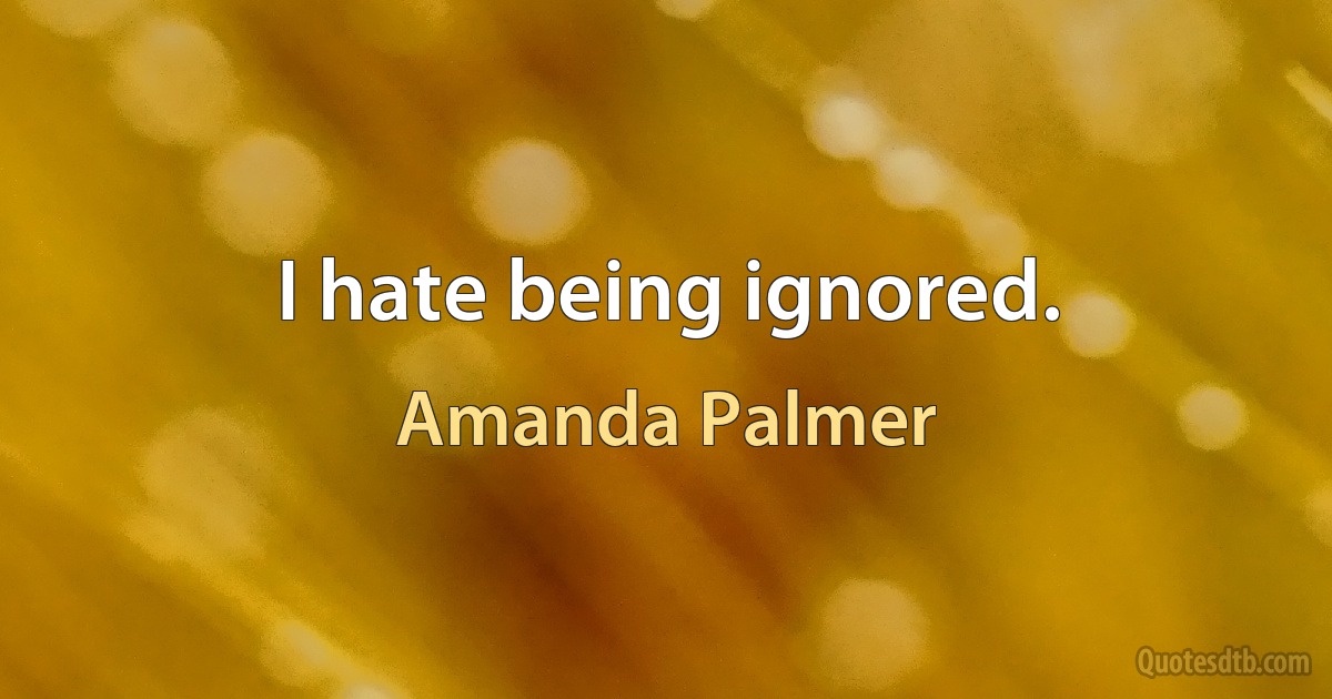 I hate being ignored. (Amanda Palmer)