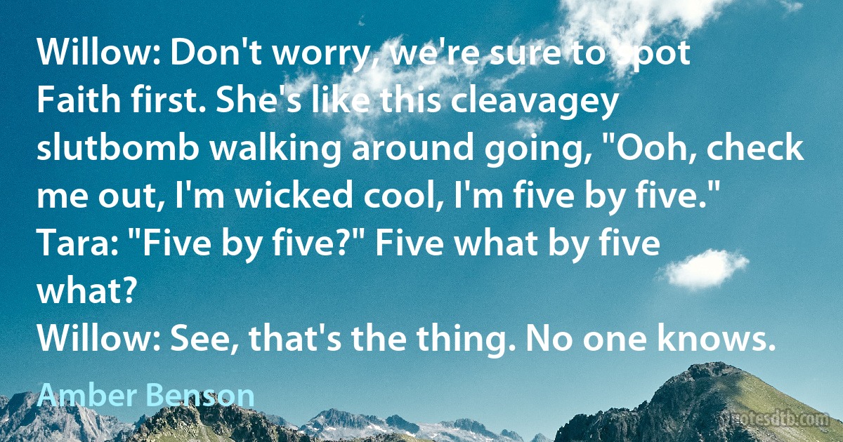 Willow: Don't worry, we're sure to spot Faith first. She's like this cleavagey slutbomb walking around going, "Ooh, check me out, I'm wicked cool, I'm five by five."
Tara: "Five by five?" Five what by five what?
Willow: See, that's the thing. No one knows. (Amber Benson)