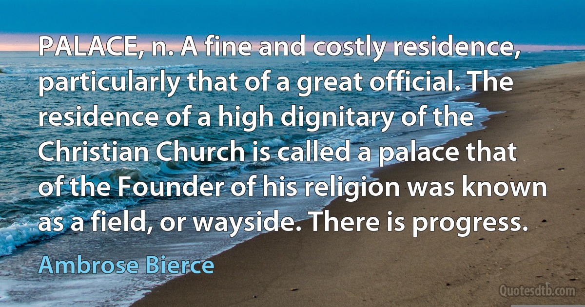 PALACE, n. A fine and costly residence, particularly that of a great official. The residence of a high dignitary of the Christian Church is called a palace that of the Founder of his religion was known as a field, or wayside. There is progress. (Ambrose Bierce)