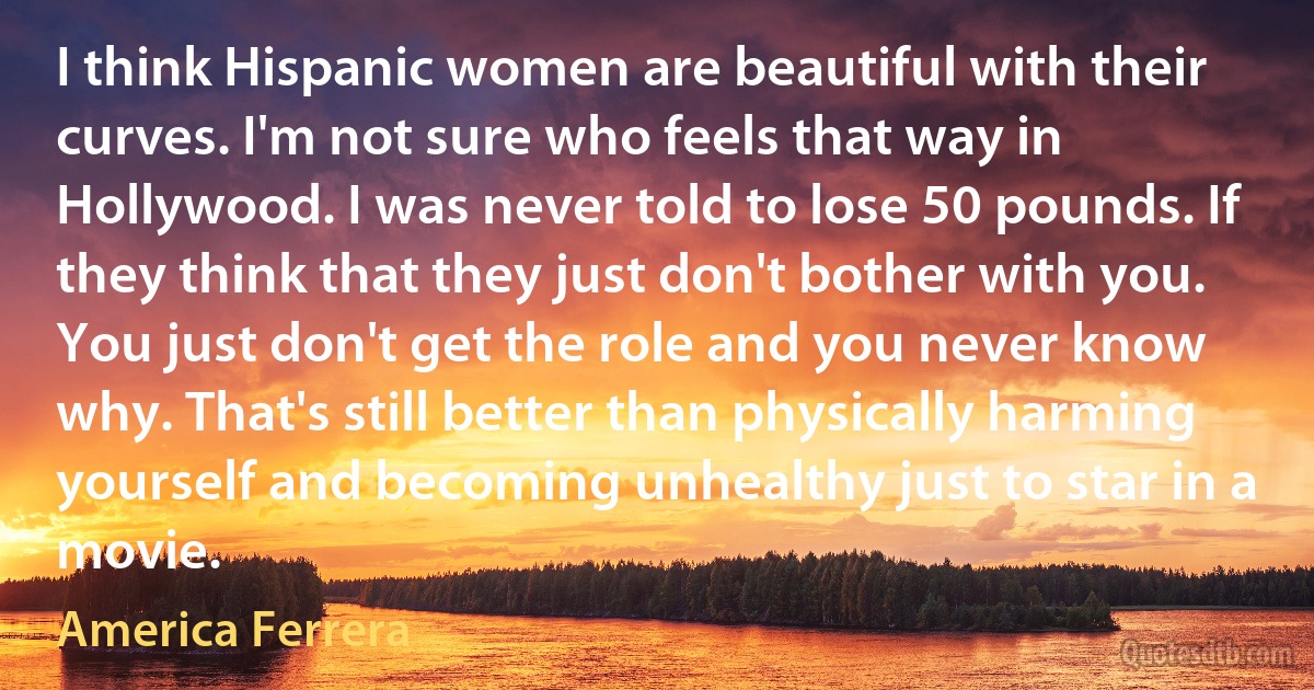 I think Hispanic women are beautiful with their curves. I'm not sure who feels that way in Hollywood. I was never told to lose 50 pounds. If they think that they just don't bother with you. You just don't get the role and you never know why. That's still better than physically harming yourself and becoming unhealthy just to star in a movie. (America Ferrera)