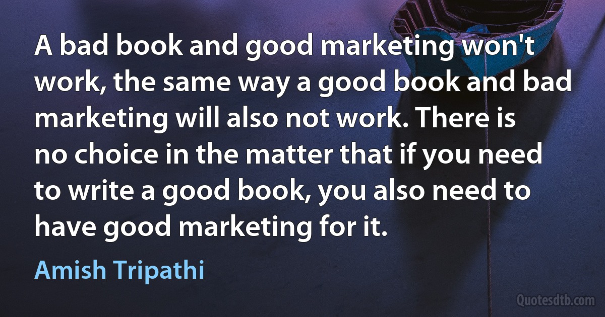 A bad book and good marketing won't work, the same way a good book and bad marketing will also not work. There is no choice in the matter that if you need to write a good book, you also need to have good marketing for it. (Amish Tripathi)