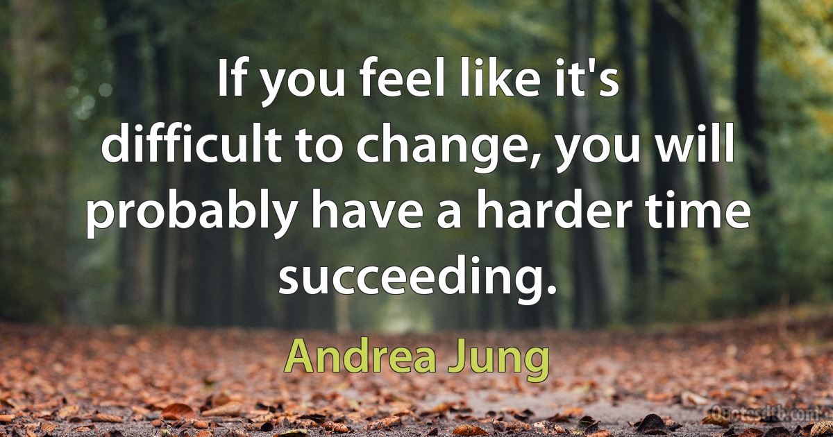 If you feel like it's difficult to change, you will probably have a harder time succeeding. (Andrea Jung)