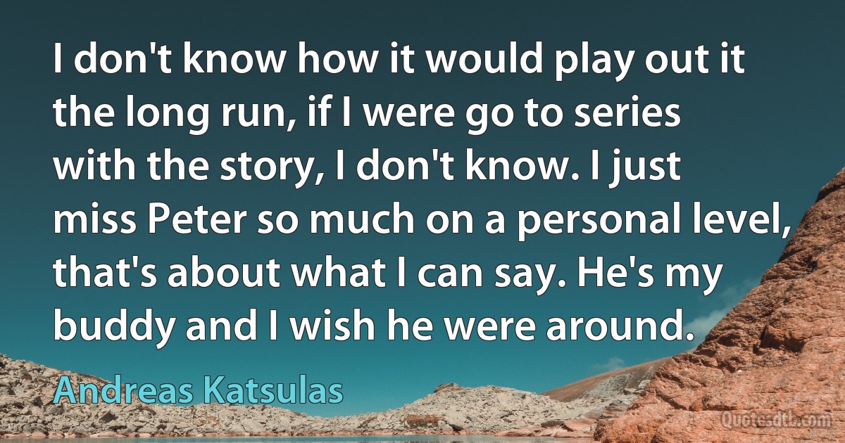 I don't know how it would play out it the long run, if I were go to series with the story, I don't know. I just miss Peter so much on a personal level, that's about what I can say. He's my buddy and I wish he were around. (Andreas Katsulas)