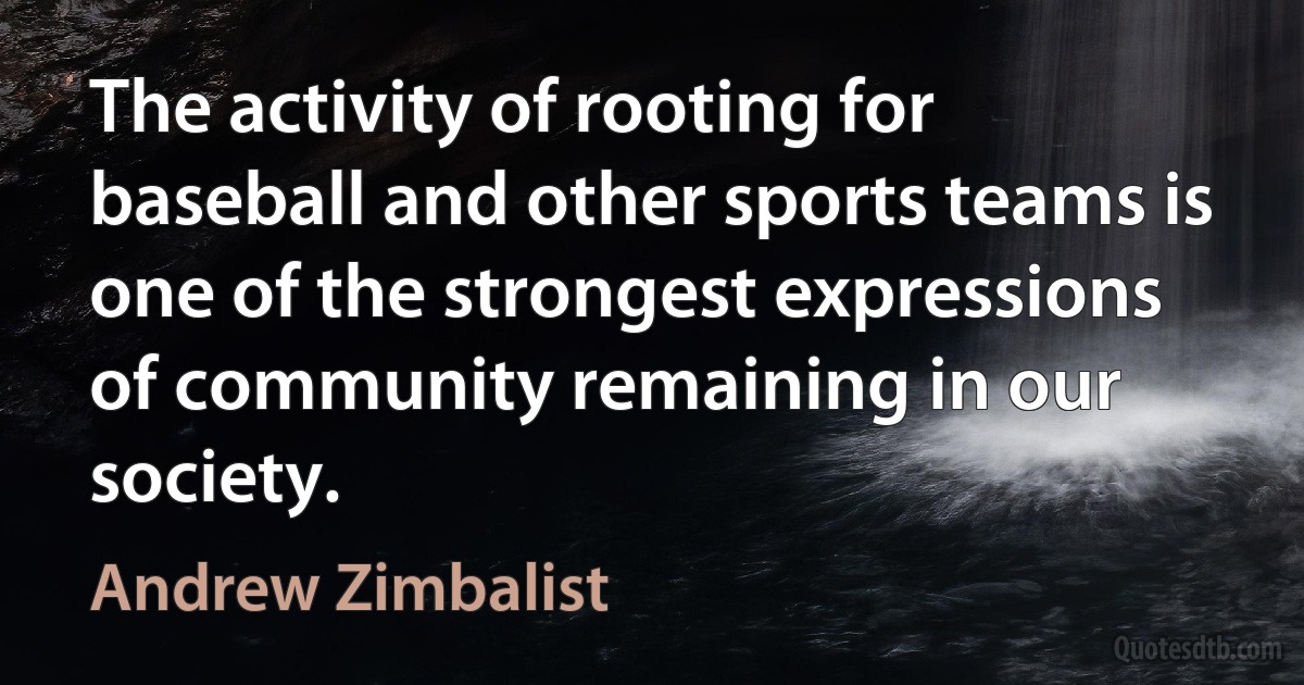 The activity of rooting for baseball and other sports teams is one of the strongest expressions of community remaining in our society. (Andrew Zimbalist)