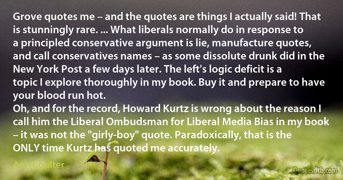 Grove quotes me – and the quotes are things I actually said! That is stunningly rare. ... What liberals normally do in response to a principled conservative argument is lie, manufacture quotes, and call conservatives names – as some dissolute drunk did in the New York Post a few days later. The left's logic deficit is a topic I explore thoroughly in my book. Buy it and prepare to have your blood run hot.
Oh, and for the record, Howard Kurtz is wrong about the reason I call him the Liberal Ombudsman for Liberal Media Bias in my book – it was not the "girly-boy" quote. Paradoxically, that is the ONLY time Kurtz has quoted me accurately. (Ann Coulter)