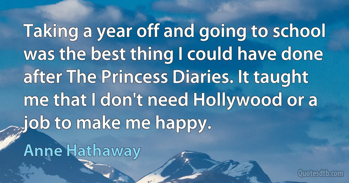 Taking a year off and going to school was the best thing I could have done after The Princess Diaries. It taught me that I don't need Hollywood or a job to make me happy. (Anne Hathaway)