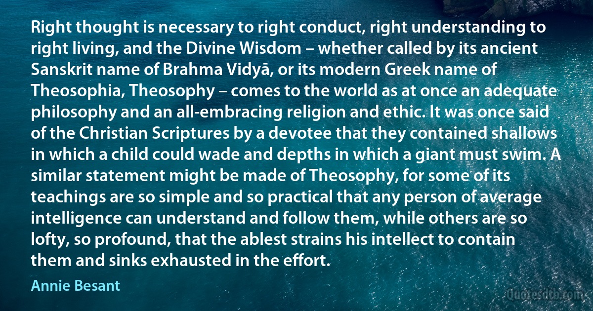 Right thought is necessary to right conduct, right understanding to right living, and the Divine Wisdom – whether called by its ancient Sanskrit name of Brahma Vidyā, or its modern Greek name of Theosophia, Theosophy – comes to the world as at once an adequate philosophy and an all-embracing religion and ethic. It was once said of the Christian Scriptures by a devotee that they contained shallows in which a child could wade and depths in which a giant must swim. A similar statement might be made of Theosophy, for some of its teachings are so simple and so practical that any person of average intelligence can understand and follow them, while others are so lofty, so profound, that the ablest strains his intellect to contain them and sinks exhausted in the effort. (Annie Besant)