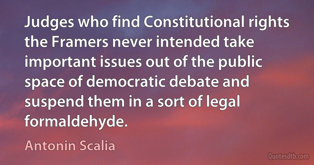 Judges who find Constitutional rights the Framers never intended take important issues out of the public space of democratic debate and suspend them in a sort of legal formaldehyde. (Antonin Scalia)