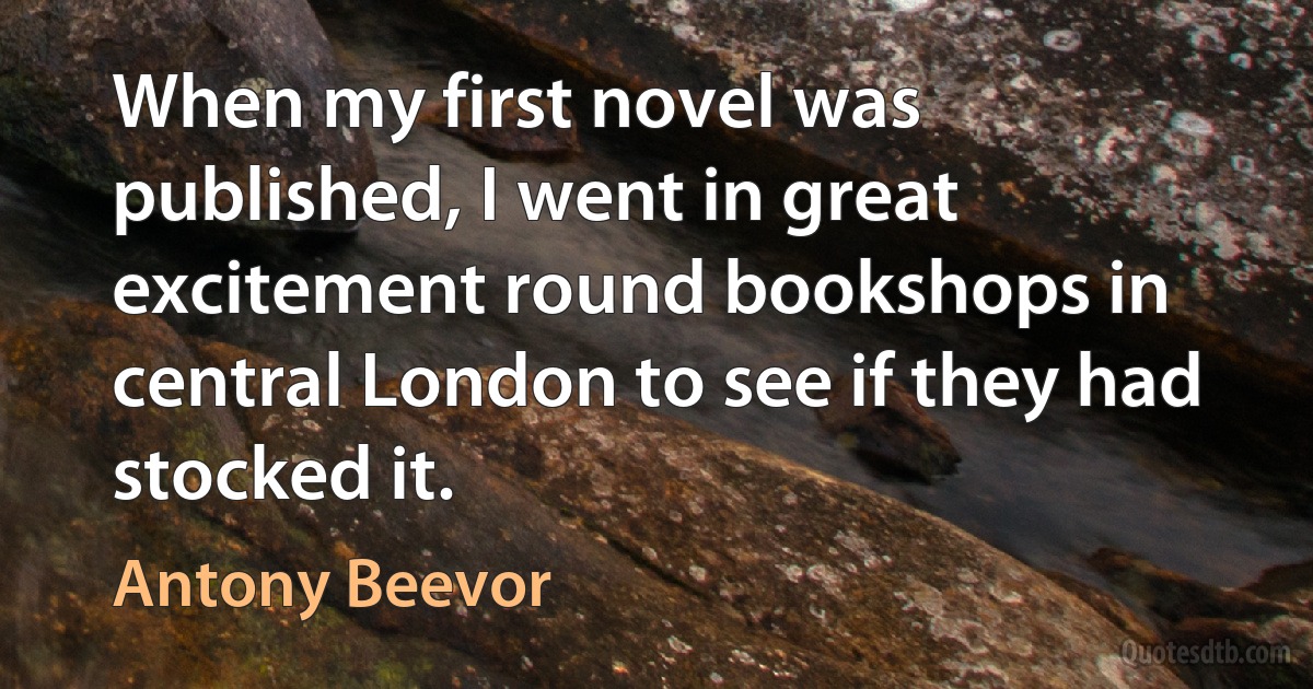 When my first novel was published, I went in great excitement round bookshops in central London to see if they had stocked it. (Antony Beevor)