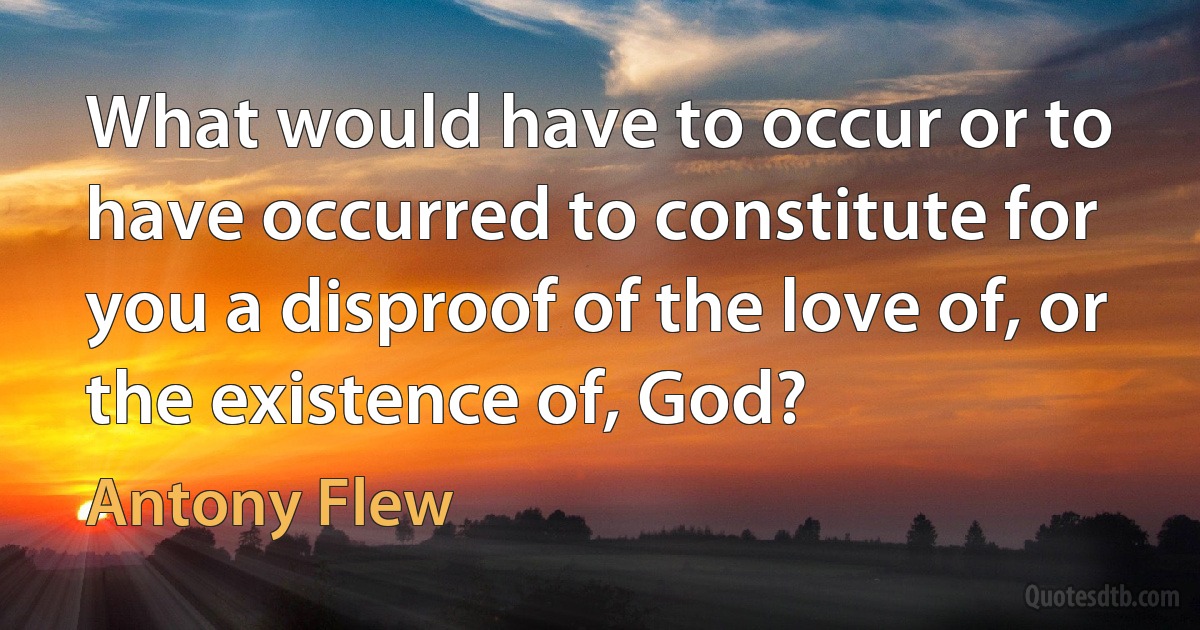 What would have to occur or to have occurred to constitute for you a disproof of the love of, or the existence of, God? (Antony Flew)