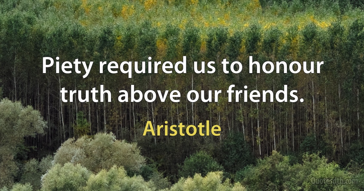 Piety required us to honour truth above our friends. (Aristotle)