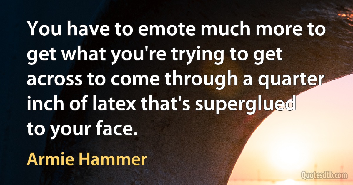 You have to emote much more to get what you're trying to get across to come through a quarter inch of latex that's superglued to your face. (Armie Hammer)