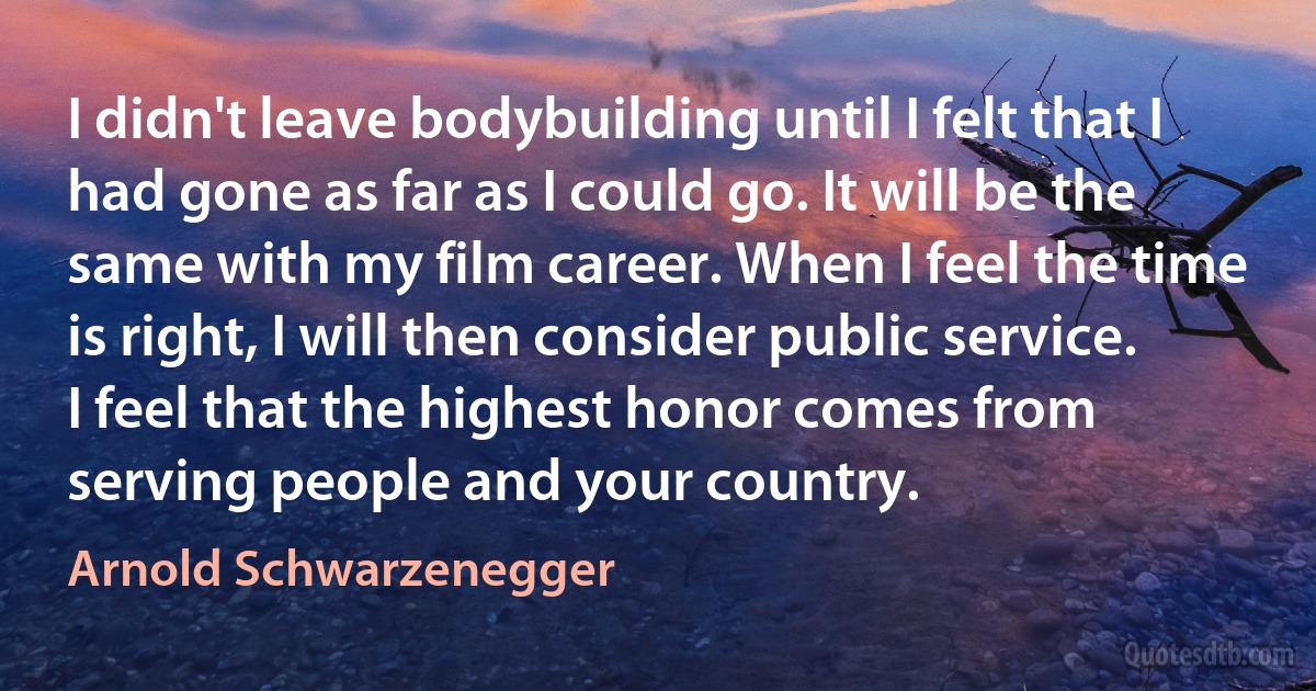 I didn't leave bodybuilding until I felt that I had gone as far as I could go. It will be the same with my film career. When I feel the time is right, I will then consider public service. I feel that the highest honor comes from serving people and your country. (Arnold Schwarzenegger)