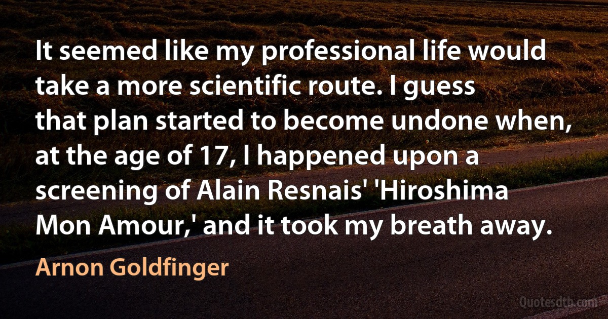 It seemed like my professional life would take a more scientific route. I guess that plan started to become undone when, at the age of 17, I happened upon a screening of Alain Resnais' 'Hiroshima Mon Amour,' and it took my breath away. (Arnon Goldfinger)