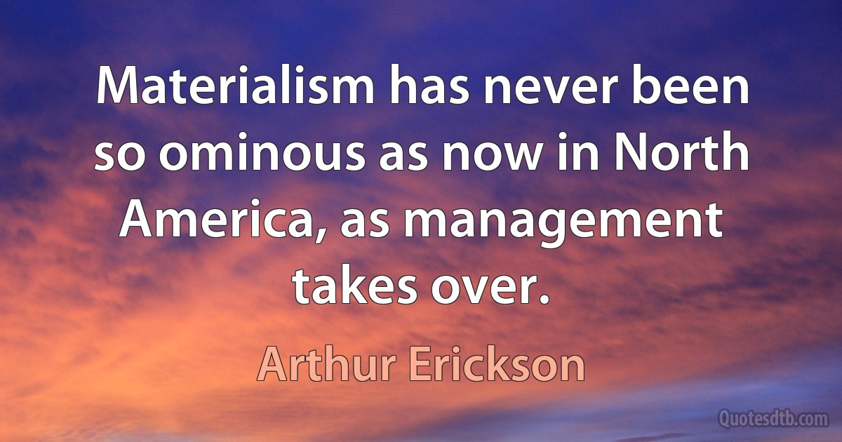 Materialism has never been so ominous as now in North America, as management takes over. (Arthur Erickson)