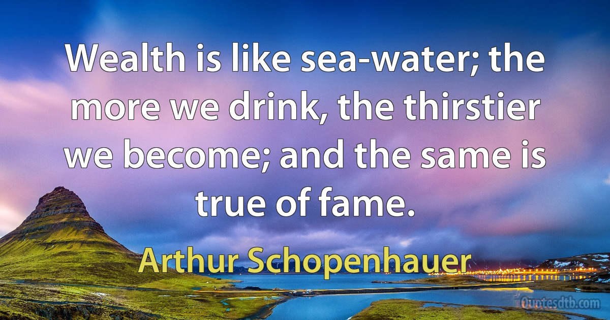 Wealth is like sea-water; the more we drink, the thirstier we become; and the same is true of fame. (Arthur Schopenhauer)