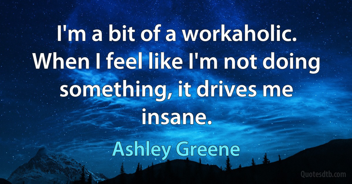 I'm a bit of a workaholic. When I feel like I'm not doing something, it drives me insane. (Ashley Greene)