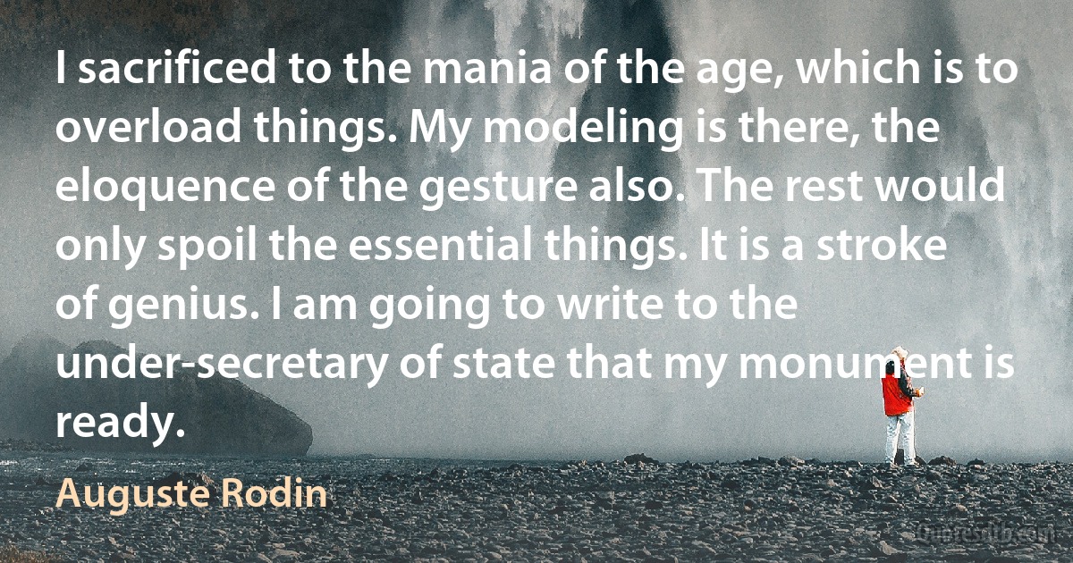 I sacrificed to the mania of the age, which is to overload things. My modeling is there, the eloquence of the gesture also. The rest would only spoil the essential things. It is a stroke of genius. I am going to write to the under-secretary of state that my monument is ready. (Auguste Rodin)