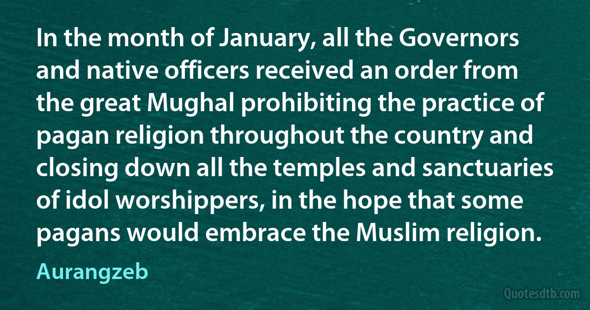 In the month of January, all the Governors and native officers received an order from the great Mughal prohibiting the practice of pagan religion throughout the country and closing down all the temples and sanctuaries of idol worshippers, in the hope that some pagans would embrace the Muslim religion. (Aurangzeb)