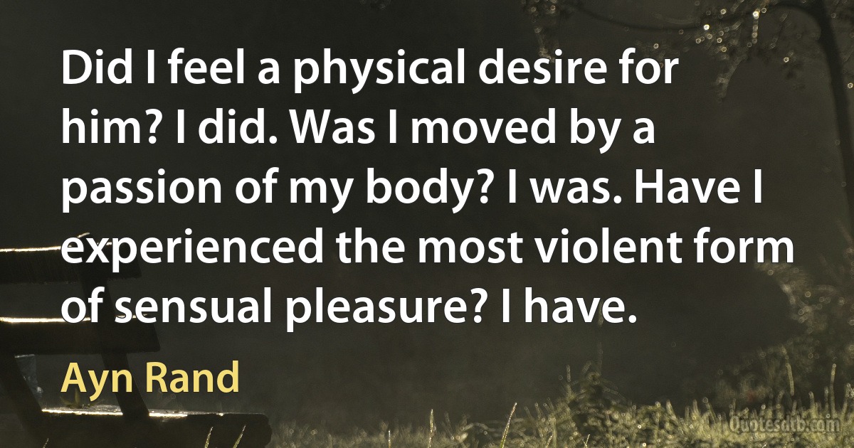 Did I feel a physical desire for him? I did. Was I moved by a passion of my body? I was. Have I experienced the most violent form of sensual pleasure? I have. (Ayn Rand)