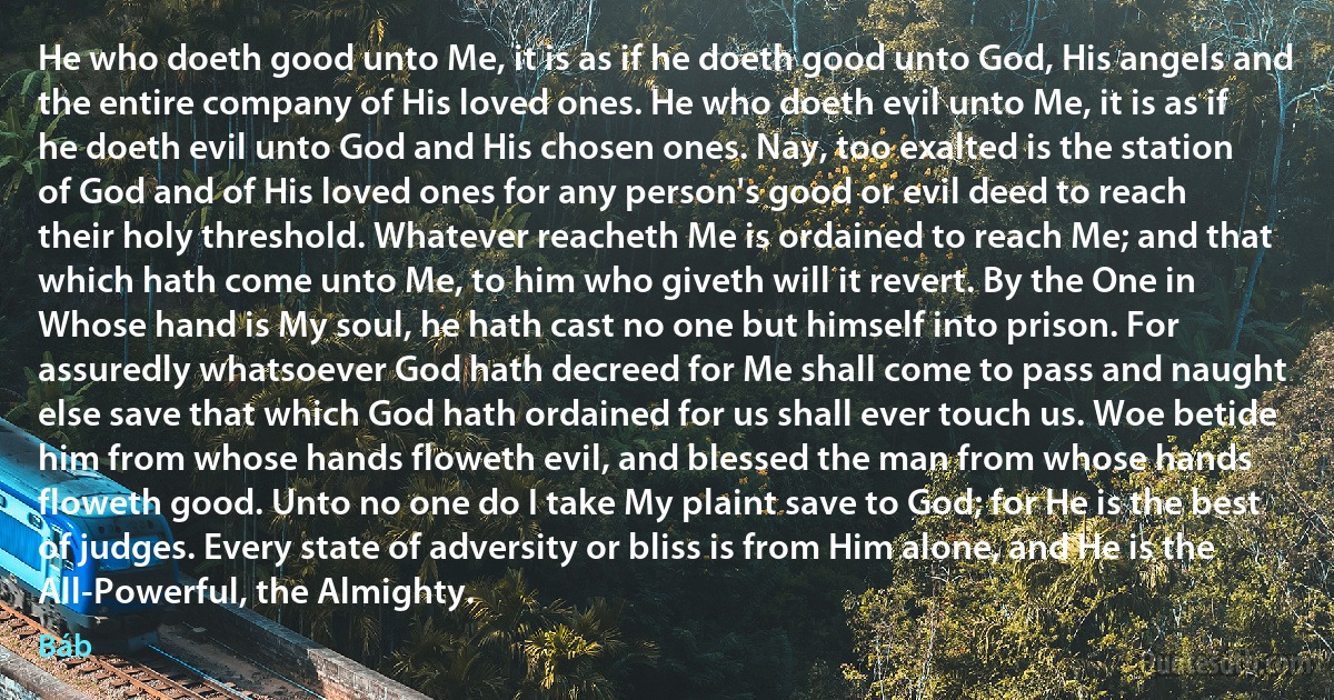 He who doeth good unto Me, it is as if he doeth good unto God, His angels and the entire company of His loved ones. He who doeth evil unto Me, it is as if he doeth evil unto God and His chosen ones. Nay, too exalted is the station of God and of His loved ones for any person's good or evil deed to reach their holy threshold. Whatever reacheth Me is ordained to reach Me; and that which hath come unto Me, to him who giveth will it revert. By the One in Whose hand is My soul, he hath cast no one but himself into prison. For assuredly whatsoever God hath decreed for Me shall come to pass and naught else save that which God hath ordained for us shall ever touch us. Woe betide him from whose hands floweth evil, and blessed the man from whose hands floweth good. Unto no one do I take My plaint save to God; for He is the best of judges. Every state of adversity or bliss is from Him alone, and He is the All-Powerful, the Almighty. (Báb)